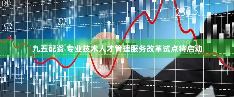 九五配资 专业技术人才管理服务改革试点将启动