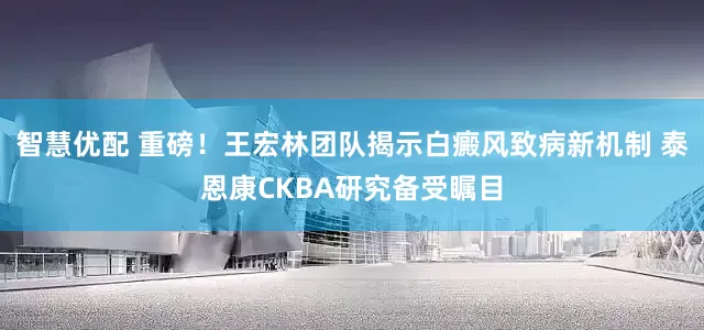 智慧优配 重磅！王宏林团队揭示白癜风致病新机制 泰恩康CKBA研究备受瞩目