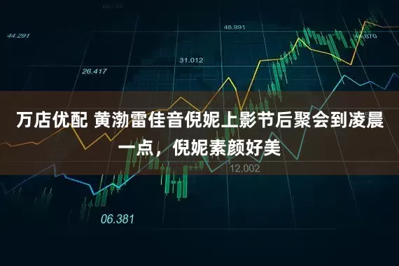 万店优配 黄渤雷佳音倪妮上影节后聚会到凌晨一点，倪妮素颜好美