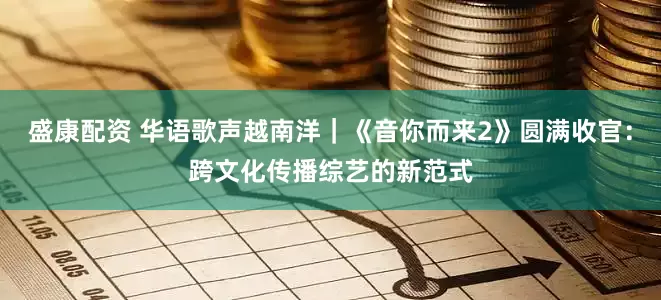 盛康配资 华语歌声越南洋｜《音你而来2》圆满收官：跨文化传播综艺的新范式