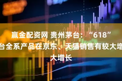 赢金配资网 贵州茅台：“618”茅台全系产品在京东、天猫销售有较大增长