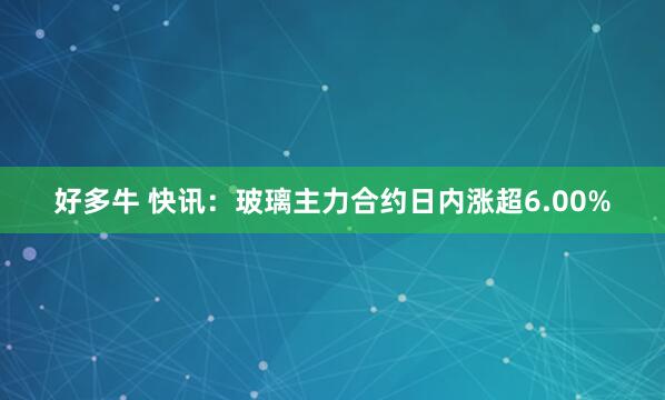 好多牛 快讯：玻璃主力合约日内涨超6.00%