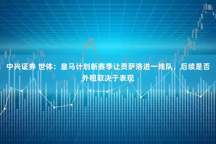 中兴证券 世体：皇马计划新赛季让贡萨洛进一线队，后续是否外租取决于表现
