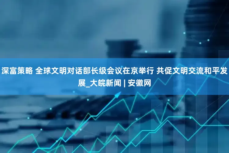 深富策略 全球文明对话部长级会议在京举行 共促文明交流和平发展_大皖新闻 | 安徽网
