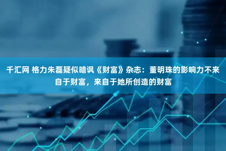 千汇网 格力朱磊疑似暗讽《财富》杂志：董明珠的影响力不来自于财富，来自于她所创造的财富