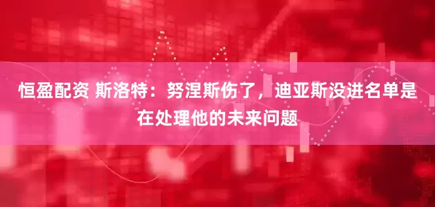恒盈配资 斯洛特：努涅斯伤了，迪亚斯没进名单是在处理他的未来问题