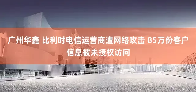 广州华鑫 比利时电信运营商遭网络攻击 85万份客户信息被未授权访问