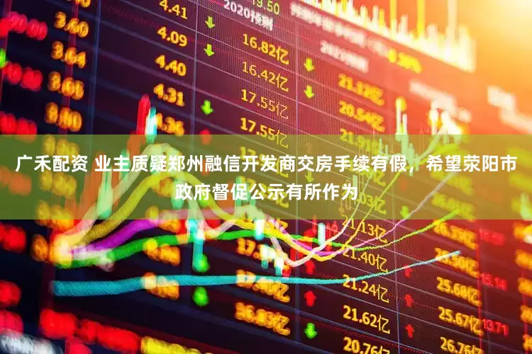 广禾配资 业主质疑郑州融信开发商交房手续有假，希望荥阳市政府督促公示有所作为