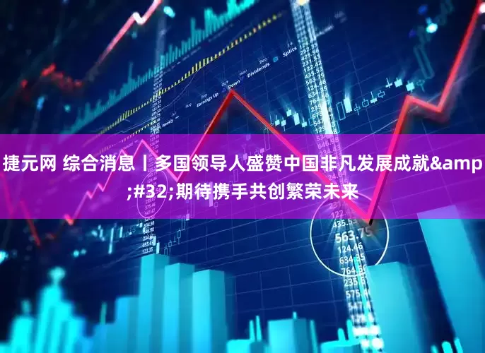 捷元网 综合消息丨多国领导人盛赞中国非凡发展成就 期待携手共创繁荣未来