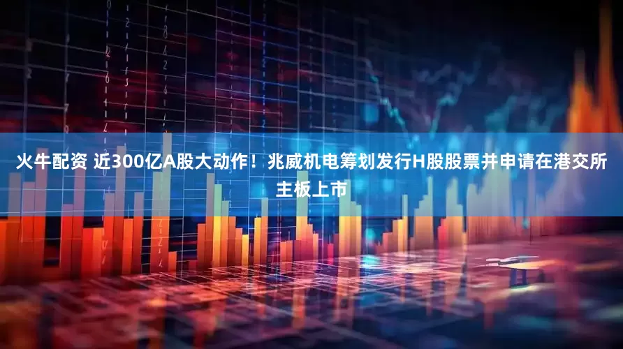 火牛配资 近300亿A股大动作！兆威机电筹划发行H股股票并申请在港交所主板上市