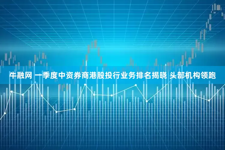 牛融网 一季度中资券商港股投行业务排名揭晓 头部机构领跑