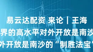 易云达配资 来论｜王海峰：面向世界的高水平对外开放是南沙的“制胜法宝”