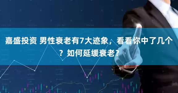 嘉盛投资 男性衰老有7大迹象，看看你中了几个？如何延缓衰老？