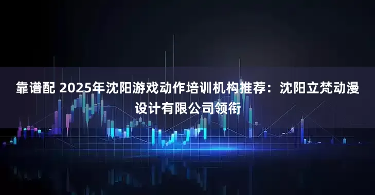 靠谱配 2025年沈阳游戏动作培训机构推荐：沈阳立梵动漫设计有限公司领衔