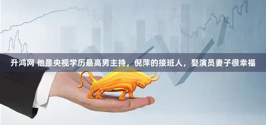 升鸿网 他是央视学历最高男主持，倪萍的接班人，娶演员妻子很幸福