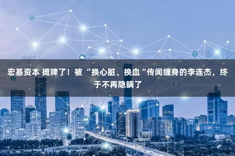 宏基资本 摊牌了！被 “换心脏、换血“传闻缠身的李连杰，终于不再隐瞒了