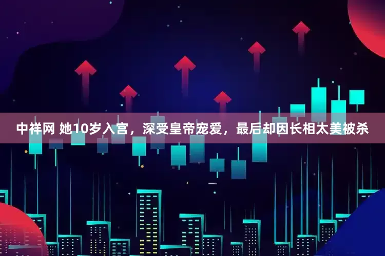 中祥网 她10岁入宫，深受皇帝宠爱，最后却因长相太美被杀