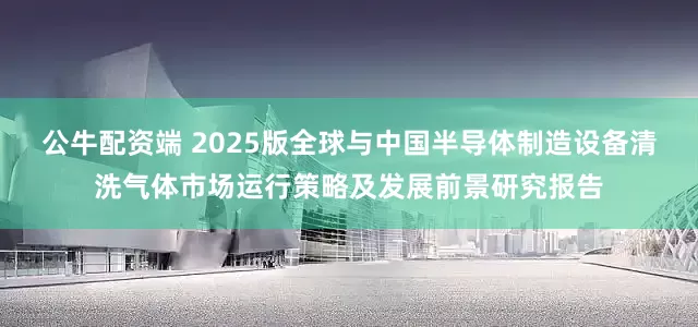 公牛配资端 2025版全球与中国半导体制造设备清洗气体市场运行策略及发展前景研究报告