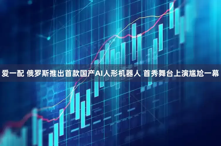 爱一配 俄罗斯推出首款国产AI人形机器人 首秀舞台上演尴尬一幕